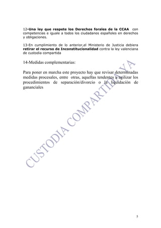 5
12-Una ley que respete los Derechos forales de la CCAA con
competencias e iguale a todos los ciudadanos españoles en derechos
y obligaciones.
13-En cumplimiento de lo anterior,el Ministerio de Justicia debiera
retirar el recurso de Inconstitucionalidad contra la ley valenciana
de custodia compartida
14-Medidas complementarias:
Para poner en marcha este proyecto hay que revisar determinadas
medidas procesales, entre otras, aquellas tendentes a agilizar los
procedimientos de separación/divorcio o la liquidación de
gananciales
 