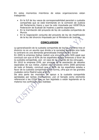 7
En estos momentos miembros de estas organizaciones estan
trabajando:
• En la ILP de ley vasca de corresponsabilidad parental o custodia
compartida que se está tramitando en la comisión de Justicia
del Parlamento Vasco y que ha sido impulsada por KIDETZA,la
Federación de Euskadi de madres y padres separados.
• En la tramitación del proyecto de ley de custodia compartida de
Murcia.
• En la negociación conjunta del proyecto de ley de modificación
de la ley del divorcio impulsado por el Ministerio de Justicia.
CONCLUSION
La generalización de la custodia compartida de los/las menores tras el
divorcio no es un asunto que divida a la sociedad española sino todo
lo contrario es una demanda generalizada Institucional y Social
En 2005 la empresa Gallup realizó una encuesta para SOS papá que
concluyó con que el 83% de los españoles estaba entonces a favor de
la custodia compartida, aún en caso de no acuerdo de los cónyuges.
En 2010 la empresa DYM, por encargo de la asociación de abuelos
separados de sus nietos ,realizó otra encuesta entre 2000 personas
de todo el Estado, concluyó que el 80% de los españoles estaba a
favor de la custodia compartida como norma, cifra que en las grandes
ciudades como Madrid sube al 86%.
De otra parte las mociones de apoyo a la custodia compartida
aprobadas por tantas Instituciones ,con el Senado como elemento
referencial o las CCAA que ya han legislado o están legislando en la
materia nos confirman esta realidad.
 