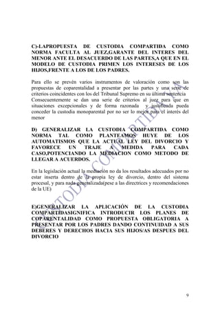 9
C)-LAPROPUESTA DE CUSTODIA COMPARTIDA COMO
NORMA FACULTA AL JUEZ,GARANTE DEL INTERES DEL
MENOR ANTE EL DESACUERDO DE LAS PARTES,A QUE EN EL
MODELO DE CUSTODIA PRIMEN LOS INTERESES DE LOS
HIJOS,FRENTE A LOS DE LOS PADRES.
Para ello se prevén varios instrumentos de valoración como son las
propuestas de coparentalidad a presentar por las partes y una serie de
criterios coincidentes con los del Tribunal Supremo en su última sentencia
Consecuentemente se dan una serie de criterios al juez para que en
situaciones excepcionales y de forma razonada y justificada pueda
conceder la custodia monoparental por no ser lo mejor para el interés del
menor
D) GENERALIZAR LA CUSTODIA COMPARTIDA COMO
NORMA TAL COMO PLANTEAMOS HUYE DE LOS
AUTOMATISMOS QUE LA ACTUAL LEY DEL DIVORCIO Y
FAVORECE UN TRAJE A MEDIDA PARA CADA
CASO,POTENCIANDO LA MEDIACION COMO METODO DE
LLEGAR A ACUERDOS.
En la legislación actual la mediación no da los resultados adecuados por no
estar inserta dentro de la propia ley de divorcio, dentro del sistema
procesal, y para nada generalizada(pese a las directrices y recomendaciones
de la UE)
E)GENERALIZAR LA APLICACIÓN DE LA CUSTODIA
COMPARTIDASIGNIFICA INTRODUCIR LOS PLANES DE
COPARENTALIDAD COMO PROPUESTA OBLIGATORIA A
PRESENTAR POR LOS PADRES DANDO CONTINUIDAD A SUS
DEBERES Y DERECHOS HACIA SUS HIJOS/AS DESPUES DEL
DIVORCIO
 