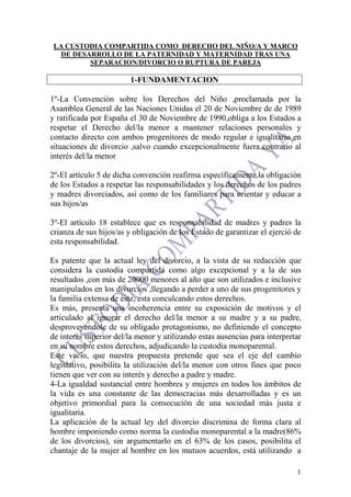 1
LA CUSTODIA COMPARTIDA COMO DERECHO DEL NIÑO/A Y MARCO
DE DESARROLLO DE LA PATERNIDAD Y MATERNIDAD TRAS UNA
SEPARACION/DIVORCIO O RUPTURA DE PAREJA
1-FUNDAMENTACION
1º-La Convención sobre los Derechos del Niño ,proclamada por la
Asamblea General de las Naciones Unidas el 20 de Noviembre de de 1989
y ratificada por España el 30 de Noviembre de 1990,obliga a los Estados a
respetar el Derecho del/la menor a mantener relaciones personales y
contacto directo con ambos progenitores de modo regular e igualitario en
situaciones de divorcio ,salvo cuando excepcionalmente fuera contrario al
interés del/la menor
2º-El artículo 5 de dicha convención reafirma específicamente la obligación
de los Estados a respetar las responsabilidades y los derechos de los padres
y madres divorciados, así como de los familiares para orientar y educar a
sus hijos/as
3º-El artículo 18 establece que es responsabilidad de madres y padres la
crianza de sus hijos/as y obligación de los Estado de garantizar el ejerció de
esta responsabilidad.
Es patente que la actual ley del divorcio, a la vista de su redacción que
considera la custodia compartida como algo excepcional y a la de sus
resultados ,con más de 20000 menores al año que son utilizados e inclusive
manipulados en los divorcios ,llegando a perder a uno de sus progenitores y
la familia extensa de éste, esta conculcando estos derechos.
Es más, presenta una incoherencia entre su exposición de motivos y el
articulado al ignorar el derecho del/la menor a su madre y a su padre,
desproveyéndole de su obligado protagonismo, no definiendo el concepto
de interés superior del/la menor y utilizando estas ausencias para interpretar
en su nombre estos derechos, adjudicando la custodia monoparental.
Este vacío, que nuestra propuesta pretende que sea el eje del cambio
legislativo, posibilita la utilización del/la menor con otros fines que poco
tienen que ver con su interés y derecho a padre y madre.
4-La igualdad sustancial entre hombres y mujeres en todos los ámbitos de
la vida es una constante de las democracias más desarrolladas y es un
objetivo primordial para la consecución de una sociedad más justa e
igualitaria.
La aplicación de la actual ley del divorcio discrimina de forma clara al
hombre imponiendo como norma la custodia monoparental a la madre(86%
de los divorcios), sin argumentarlo en el 63% de los casos, posibilita el
chantaje de la mujer al hombre en los mutuos acuerdos, está utilizando a
 