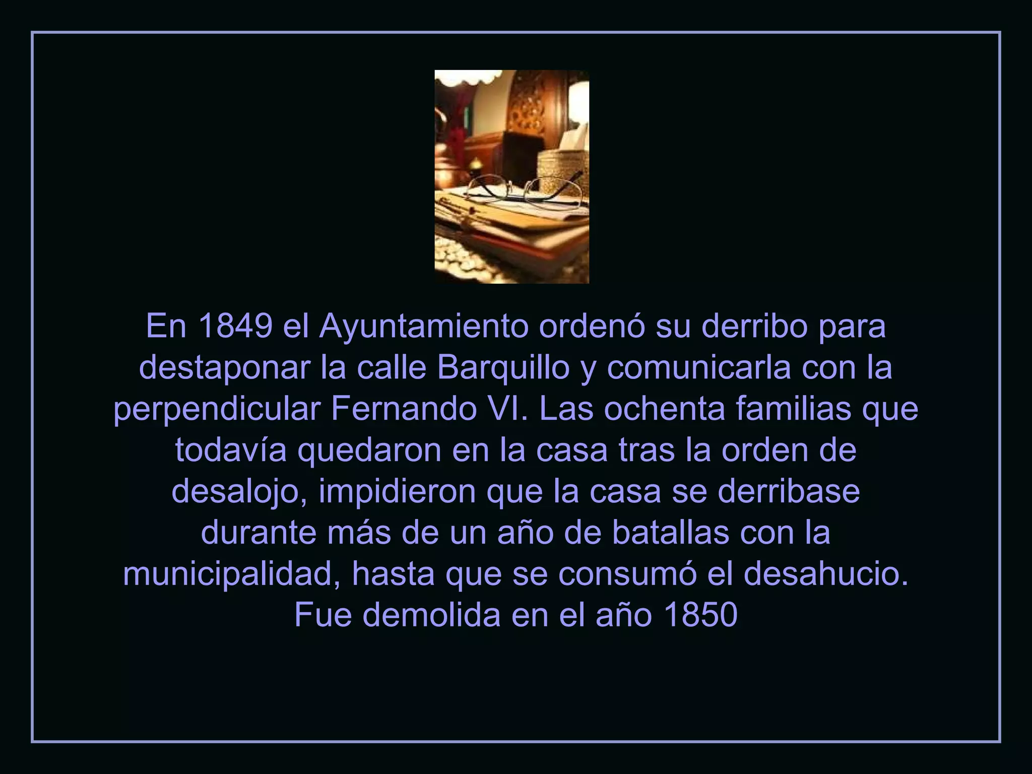 En 1849 el Ayuntamiento ordenó su derribo para destaponar la calle Barquillo y comunicarla con la perpendicular Fernando VI. Las ochenta familias que todavía quedaron en la casa tras la orden de desalojo, impidieron que la casa se derribase durante más de un año de batallas con la municipalidad, hasta que se consumó el desahucio. Fue demolida en el año 1850 