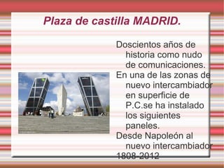 Plaza de castilla MADRID.

             Doscientos años de
               historia como nudo
               de comunicaciones.
             En una de las zonas de
               nuevo intercambiador
               en superficie de
               P.C.se ha instalado
               los siguientes
               paneles.
             Desde Napoleón al
               nuevo intercambiador
             1808-2012
 