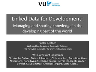 Linked Data for Development:
Managing and sharing knowledge in the
developing part of the world
Victor de Boer
Web and Media group, Computer Science,
The Network Institute , VU University Amsterdam
With significant input from
Christophe Guéret, Stefan Schlobach, Chris van Aart, Anna Bon, Hans
Akkermans, Nana Gyan, Stephane Boyera, Bernie Innocenti, Walter
Bender, Claudia Urrea, Amadou Tangara. Mary Allen,…
 