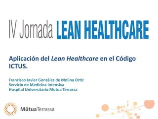 Aplicación del Lean Healthcare en el Código
ICTUS.
Francisco Javier González de Molina Ortiz
Servicio de Medicina Intensiva
Hospital Universitario Mutua Terrassa
 