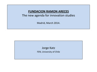 FUNDACION RAMON ARECES
The new agenda for innovation studies
Madrid, March 2014.
Jorge Katz
FEN, University of Chile
 
