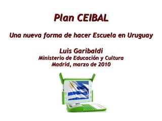 Plan CEIBAL Una nueva forma de hacer Escuela en Uruguay Luis Garibaldi Ministerio de Educación y Cultura Madrid, marzo de 2010 