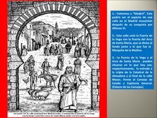 1.- Volvemos a “Madjrit”. Este
podría ser el aspecto de una
calle en el Madrid musulmán
después de su conquista por
Alfonso VI.
2.- Esta calle unió la Puerta de
la Vega con la Puerta del Arco
de Santa María, que se divisa al
fondo junto a lo que fue la
Mezquita de la Medina.
3.- La Puerta de la Vega y el
Arco de Santa María pueden
situarse en lo que hoy son,
respectivamente, la entrada a
la cripta de la Catedral de la
Almudena y el final de la calle
Mayor, frente al Consejo de
Estado y Capitanía General.
(Palacio de los Consejos)
 