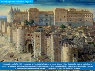 Este cuadro del año 1561 reproduce la Puerta de la Vega en la época en que Felipe II declaró a Madrid capital de su
Reino. Se cree que Alfonso VI entró en Madrid por esta puerta de la muralla islámica fuertemente almenada. También
se puede observar el edificio del Alcázar. La Puerta de la Vega fue derribada en 1848.
Madrid, capital del Imperio de Felipe II
 