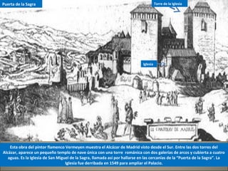 Esta obra del pintor flamenco Vermeyen muestra el Alcázar de Madrid visto desde el Sur. Entre las dos torres del
Alcázar, aparece un pequeño templo de nave única con una torre románica con dos galerías de arcos y cubierta a cuatro
aguas. Es la Iglesia de San Miguel de la Sagra, llamada así por hallarse en las cercanías de la “Puerta de la Sagra”. La
Iglesia fue derribada en 1549 para ampliar el Palacio.
Torre de la
Iglesia
Torre de la Iglesia
Iglesia
Puerta de la Sagra
 