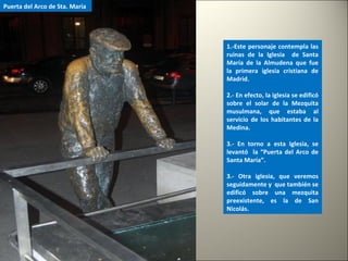 1.-Este personaje contempla las
ruinas de la Iglesia de Santa
María de la Almudena que fue
la primera iglesia cristiana de
Madrid.
2.- En efecto, la iglesia se edificó
sobre el solar de la Mezquita
musulmana, que estaba al
servicio de los habitantes de la
Medina.
3.- En torno a esta Iglesia, se
levantó la “Puerta del Arco de
Santa María”.
3.- Otra iglesia, que veremos
seguidamente y que también se
edificó sobre una mezquita
preexistente, es la de San
Nicolás.
Puerta del Arco de Sta. María
 