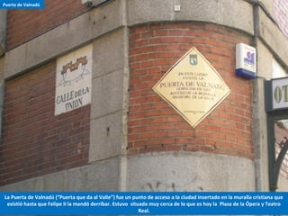 La Puerta de Valnadú (“Puerta que da al Valle”) fue un punto de acceso a la ciudad insertado en la muralla cristiana que
existió hasta que Felipe II la mandó derribar. Estuvo situada muy cerca de lo que es hoy la Plaza de la Ópera y Teatro
Real.
Puerta de Valnadú
 