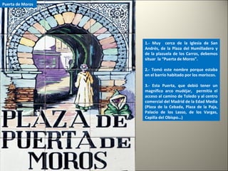 1.- Muy cerca de la Iglesia de San
Andrés, de la Plaza del Humilladero y
de la plazuela de los Carros, debemos
situar la “Puerta de Moros”.
2.- Tomó este nombre porque estaba
en el barrio habitado por los moriscos.
3.- Esta Puerta, que debió tener un
magnífico arco mudéjar, permitía el
acceso al camino de Toledo y al centro
comercial del Madrid de la Edad Media
(Plaza de la Cebada, Plaza de la Paja,
Palacio de los Lasso, de los Vargas,
Capilla del Obispo…)
Puerta de Moros
 