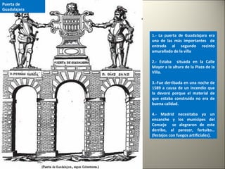1.- La puerta de Guadalajara era
una de las más importantes de
entrada al segundo recinto
amurallado de la villa
2.- Estaba situada en la Calle
Mayor a la altura de la Plaza de la
Villa.
3.-Fue derribada en una noche de
1589 a causa de un incendio que
la devoró porque el material de
que estaba construida no era de
buena calidad.
4.- Madrid necesitaba ya un
ensanche y los munícipes del
Consejo se alegraron de este
derribo, al parecer, fortuito…
(festejos con fuegos artificiales).
Puerta de
Guadalajara
 