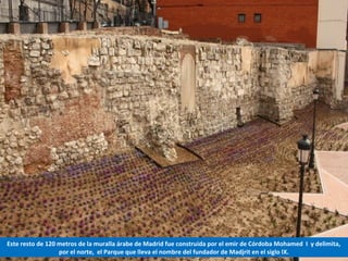 Este resto de 120 metros de la muralla árabe de Madrid fue construida por el emir de Córdoba Mohamed I y delimita,
por el norte, el Parque que lleva el nombre del fundador de Madjrit en el siglo IX.
 