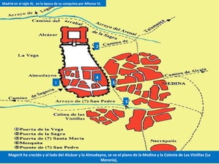 1
2
3
4
5
Madrid en el siglo XI, en la época de su conquista por Alfonso VI.
Magerit ha crecido y al lado del Alcázar y la Almudayna, se ve el plano de la Medina y la Colonia de Las Vistillas (La
Morería),
 