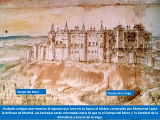 Grabado antiguo que muestra el aspecto que tuvo en su época el Alcázar construido por Mohamed I para
la defensa de Madrid. Las fachadas están orientadas hacia lo que es el Campo del Moro y la Catedral de la
Almudena y Cuesta de la Vega.
Campo del Moro Cuesta de la Vega
 
