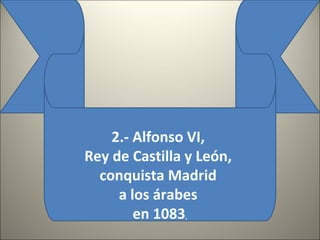2.- Alfonso VI,
Rey de Castilla y León,
conquista Madrid
a los árabes
en 1083,
 