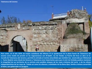 Pero antes, en el año 1079, las tropas castellanas del Alfonso VI se apoderaron de la plaza fuerte de Talamanca del
Jarama como medio de presión en las negociaciones con Al-Qádir, rey de Toledo. La Puerta del Arco se abre en la
muralla de Talamanca del Jarama y permite la entrada al recinto amurallado que también fue construido por Mohamed
I. Tanto Madrid como Alcalá de Henares y Talamanca eran importantes para que el emir de Córdoba pudiera mantener
la integridad de sus territorios de su emirato ante posibles ataques de los reyes cristianos del norte o de los afanes
independentistas de los reyes de Toledo así como las alianzas y veleidades de los Banu-Qasi, familia cristiana convertida
al Islam, que gobernaba en Zaragoza
Talamanca del Jarama
 