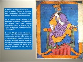 1.- Alfonso VI conquistó Toledo en
1085 al rendirse Al-Qadir, el rey moro
de la Taifa toledana con el que, a pesar
de todo, mantenía buenas relaciones.
2.- Al mismo tiempo, Alfonso VI se
apoderaba de Madjrit y de Talamanca
del Jarama que eran enclaves
importantes para la defensa de la
recién conquistada antigua capital del
reino visigodo.
3.- Tanto Madjrit como Talamanca
estaban situadas estratégicamente en
las cauces del Henares y del Jarama en
la llamada “Marca Media”, es decir, en
atalayas o lugares de vigía sobre los
posibles movimientos de tropas entre
los reinos cristianos del Norte y los
islámicos cercanos al rio Tajo y a
Toledo.
 