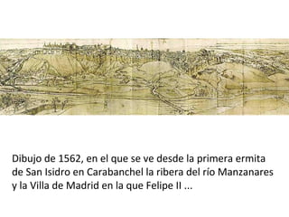Dibujo de 1562, en el que se ve desde la primera ermita
de San Isidro en Carabanchel la ribera del río Manzanares
y la Villa de Madrid en la que Felipe II ...
 