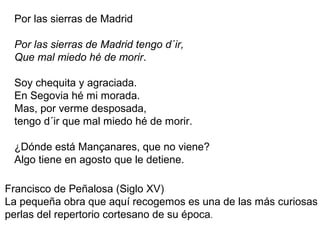 Por las sierras de Madrid
Por las sierras de Madrid tengo d´ir,
Que mal miedo hé de morir.
Soy chequita y agraciada.
En Segovia hé mi morada.
Mas, por verme desposada,
tengo d´ir que mal miedo hé de morir.
¿Dónde está Mançanares, que no viene?
Algo tiene en agosto que le detiene.
Francisco de Peñalosa (Siglo XV)
La pequeña obra que aquí recogemos es una de las más curiosas
perlas del repertorio cortesano de su época.
 
