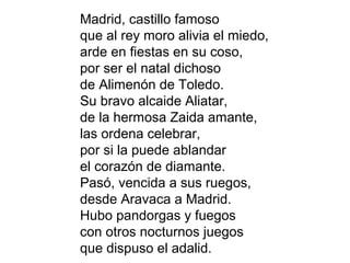 Madrid, castillo famoso
que al rey moro alivia el miedo,
arde en fiestas en su coso,
por ser el natal dichoso
de Alimenón de Toledo.
Su bravo alcaide Aliatar,
de la hermosa Zaida amante,
las ordena celebrar,
por si la puede ablandar
el corazón de diamante.
Pasó, vencida a sus ruegos,
desde Aravaca a Madrid.
Hubo pandorgas y fuegos
con otros nocturnos juegos
que dispuso el adalid.
 
