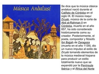 Se dice que la música clásica
andalusí nació durante el
Califato de Córdoba en el
siglo IX. El músico iraquí
Ziryab, músico de la corte de
Abd al-Rahman II en
Córdoba, muerto en el año
857, ha sido considerado
históricamente como su
creador. Posteriormente, el
poeta, compositor y filósofo
Ibn Bajjah de Zaragoza
(muerto en el año 1139), dio
un nuevo impulso al estilo de
Ziryab tomando elementos de
la música medieval hispana
para producir un estilo
totalmente nuevo que se
expandió por la Península
Ibérica y el África del Norte
 