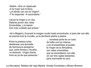 -Madre –dice un rapazuelo
-A la mujer que lo lleva.
-¿A dónde van con la Virgen?
-Y le responde: -A esconderla.”
Llevan la Virgen a un cbo
Delante ponen dos velas
Encendidas, y lo tapian
Con más cuidado que priesa.”
-Iré a Magerit y buscaré la imagen oculta hasta encontrarla; si para dar con ella
es preciso tirar la muralla, yo la derribaré piedra a piedra.
Entre la piadosa turba
destácase una doncella
de hermosura peregrina,
que, entre llorosa y risueña,
va diciendo: -Virgen Santa
hora es ya de que parezcas.”
… húndese parte de un cubo
do brilla una luz intensa
y en él preséntase al pueblo
la Virgen de la Almudena,
con velas encendidas
que se escondieron con ella,
sin ser tres siglos bastantes
para mermarles la cera.
La Almudena. Relatos del viejo Madrid. Amalia Fernández y Miriam Romero
 