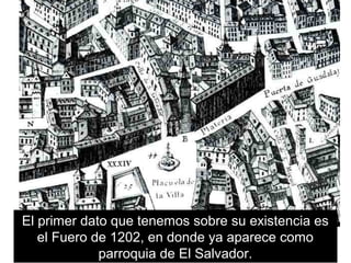 El primer dato que tenemos sobre su existencia es
el Fuero de 1202, en donde ya aparece como
parroquia de El Salvador.
 