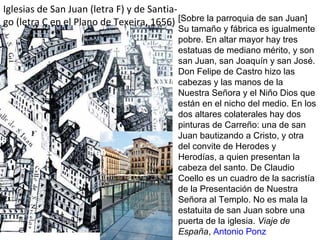 Iglesias de San Juan (letra F) y de Santia-
go (letra C en el Plano de Texeira, 1656) [Sobre la parroquia de san Juan]
Su tamaño y fábrica es igualmente
pobre. En altar mayor hay tres
estatuas de mediano mérito, y son
san Juan, san Joaquín y san José.
Don Felipe de Castro hizo las
cabezas y las manos de la
Nuestra Señora y el Niño Dios que
están en el nicho del medio. En los
dos altares colaterales hay dos
pinturas de Carreño: una de san
Juan bautizando a Cristo, y otra
del convite de Herodes y
Herodías, a quien presentan la
cabeza del santo. De Claudio
Coello es un cuadro de la sacristía
de la Presentación de Nuestra
Señora al Templo. No es mala la
estatuita de san Juan sobre una
puerta de la iglesia. Viaje de
España, Antonio Ponz
 