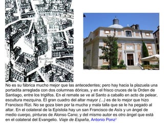 No es su fábrica mucho mejor que las antecedentes; pero hay hacia la plazuela una
portadita arreglada con dos columnas dóricas, y en el frisco cruces de la Orden de
Santiago, entre los triglifos. En el remate se ve al Santo a caballo en acto de pelear,
escultura mezquina. El gran cuadro del altar mayor (...) es de lo mejor que hizo
Francisco Rizi. No se goza bien por la mucha y mala talla que se le ha pegado al
altar. En el colateral de la Epístola hay un san Francisco de Asís y un ángel de
medio cuerpo, pinturas de Alonso Cano; y del mismo autor es otro ángel que está
en el colateral del Evangelio. Viaje de España, Antonio Ponz2
 