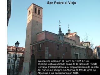San Pedro el Viejo
Ya aparece citada en el Fuero de 1202. En un
principio, estuvo ubicada cerca de la fuente de Puerta
Cerrada, trasladándose a su emplazamiento de la calle
del Nuncio en tiempos de Alfonso XI, tras la toma de
Algeciras a los musulmanes en 1345.
 