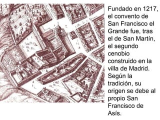 Fundado en 1217,
el convento de
San Francisco el
Grande fue, tras
el de San Martín,
el segundo
cenobio
construido en la
villa de Madrid.
Según la
tradición, su
origen se debe al
propio San
Francisco de
Asís.
 