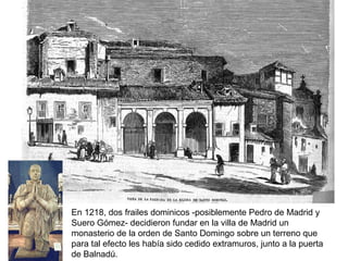 En 1218, dos frailes dominicos -posiblemente Pedro de Madrid y
Suero Gómez- decidieron fundar en la villa de Madrid un
monasterio de la orden de Santo Domingo sobre un terreno que
para tal efecto les había sido cedido extramuros, junto a la puerta
de Balnadú.
 