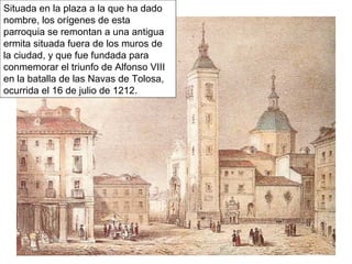 Situada en la plaza a la que ha dado
nombre, los orígenes de esta
parroquia se remontan a una antigua
ermita situada fuera de los muros de
la ciudad, y que fue fundada para
conmemorar el triunfo de Alfonso VIII
en la batalla de las Navas de Tolosa,
ocurrida el 16 de julio de 1212.
 