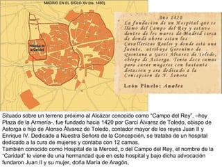 Situado sobre un terreno próximo al Alcázar conocido como “Campo del Rey”, –hoy
Plaza de la Armería-, fue fundado hacia 1420 por Garcí Álvarez de Toledo, obispo de
Astorga e hijo de Alonso Álvarez de Toledo, contador mayor de los reyes Juan II y
Enrique IV. Dedicado a Nuestra Señora de la Concepción, se trataba de un hospital
dedicado a la cura de mujeres y contaba con 12 camas.
También conocido como Hospital de la Merced, o del Campo del Rey, el nombre de la
“Caridad” le viene de una hermandad que en este hospital y bajo dicha advocación
fundaron Juan II y su mujer, doña María de Aragón,
 