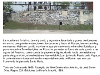 La muralla era fortísima, de cal y canto y argamasa, levantada y gruesa de doce pies
en ancho, con grandes cubos, torres, barbacanas y fosos; el Alcázar, fuerte como hoy
se muestra. Había un castillo muy fuerte, que por serlo tanto le llamaban fortaleza, y
por otro nombre Torre Narigües del Pozacho, por estar en forma de nariz y junto a las
aguas del Pozacho, como consta de papeles antiguos, donde había un castellano y
gente de guarnición, el cual estaba enfrente del Alcázar, junto a la Puerta de la Vega, a
la parte del muro donde arriman las casas del marqués de Pomar, que son casi
frontero de la iglesia de Santa María.
Texto de Quintana de 1629. Recogido del libro De murallas Adentro, de José Simón
Díaz. Página 324. Ediciones La librería. Madrid, 1993.
 