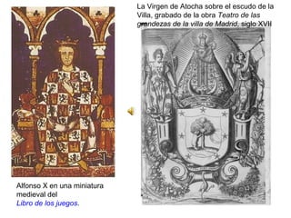 Alfonso X en una miniatura
medieval del
Libro de los juegos.
La Virgen de Atocha sobre el escudo de la
Villa, grabado de la obra Teatro de las
grandezas de la villa de Madrid, siglo XVII
 