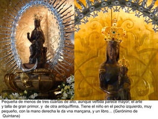 Pequeña de menos de tres cuartas de alto, aunque veftida parece mayor; el arte
y talla de gran primor, y de otra antiquíffima. Tiene el niño en el pecho izquierdo, muy
pequeño, con la mano derecha le da vna mançana, y un libro… (Gerónimo de
Quintana)
 