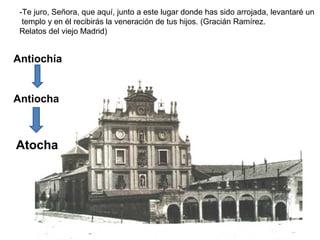 -Te juro, Señora, que aquí, junto a este lugar donde has sido arrojada, levantaré un
templo y en él recibirás la veneración de tus hijos. (Gracián Ramírez.
Relatos del viejo Madrid)
Antiochía
Antiocha
Atocha
 