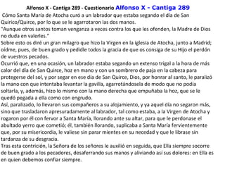 Alfonso X - Cantiga 289 - Cuestionario Alfonso X - Cantiga 289
 Cómo Santa María de Atocha curó a un labrador que estaba segando el día de San 
Quirico/Quirce, por lo que se le agarrotaron las dos manos.
"Aunque otros santos toman venganza a veces contra los que les ofenden, la Madre de Dios 
no duda en valerles.”
Sobre esto os diré un gran milagro que hizo la Virgen en la iglesia de Atocha, junto a Madrid; 
oídme, pues, de buen grado y pedidle todos la gracia de que os consiga de su Hijo el perdón 
de vuestros pecados.
Ocurrió que, en una ocasión, un labrador estaba segando un extenso trigal a la hora de más 
calor del día de San Quirce, hoz en mano y con un sombrero de paja en la cabeza para 
protegerse del sol, y por segar en ese día de San Quirce, Dios, por honrar al santo, le paralizó 
la mano con que intentaba levantar la gavilla, agarrotándosela de modo que no podía 
soltarla, y, además, hizo lo mismo con la mano derecha que empuñaba la hoz, que se le 
quedó pegada a ella como con engrudo.
Así, paralizado, lo llevaron sus compañeros a su alojamiento, y ya aquel día no segaron más, 
sino que trasladaron apresuradamente al labrador, tal como estaba, a la Virgen de Atocha y 
rogaron por él con fervor a Santa María, llorando ante su altar, para que le perdonase el 
abultado yerro que cometió; él, también llorando, suplicaba a Santa María fervientemente 
que, por su misericordia, le valiese sin parar mientes en su necedad y que le librase sin 
tardanza de su desgracia.
Tras esta contrición, la Señora de los señores le auxilió en seguida, que Ella siempre socorre 
de buen grado a los pecadores, desaferrando sus manos y aliviando así sus dolores: en Ella es 
en quien debemos confiar siempre.
 