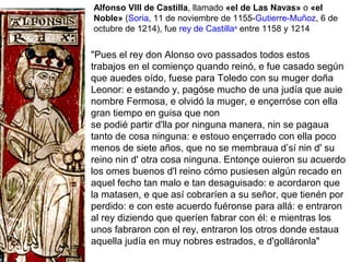 Alfonso VIII de Castilla, llamado «el de Las Navas» o «el
Noble» (Soria, 11 de noviembre de 1155-Gutierre-Muñoz, 6 de
octubre de 1214), fue rey de Castillaa
entre 1158 y 1214
"Pues el rey don Alonso ovo passados todos estos
trabajos en el comienço quando reinó, e fue casado según
que auedes oído, fuese para Toledo con su muger doña
Leonor: e estando y, pagóse mucho de una judía que auie
nombre Fermosa, e olvidó la muger, e ençerróse con ella
gran tiempo en guisa que non
se podié partir d'lla por ninguna manera, nin se pagaua
tanto de cosa ninguna: e estouo ençerrado con ella poco
menos de siete años, que no se membraua d’sí nin d' su
reino nin d' otra cosa ninguna. Entonçe ouieron su acuerdo
los omes buenos d'l reino cómo pusiesen algún recado en
aquel fecho tan malo e tan desaguisado: e acordaron que
la matasen, e que así cobraríen a su señor, que tienén por
perdido: e con este acuerdo fuéronse para allá: e entraron
al rey diziendo que queríen fabrar con él: e mientras los
unos fabraron con el rey, entraron los otros donde estaua
aquella judía en muy nobres estrados, e d'golláronla"
 