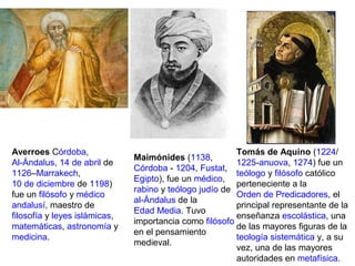Averroes Córdoba,
Al-Ándalus, 14 de abril de
1126–Marrakech,
10 de diciembre de 1198)
fue un filósofo y médico
andalusí, maestro de
filosofía y leyes islámicas,
matemáticas, astronomía y
medicina.
Maimónides (1138,
Córdoba - 1204, Fustat,
Egipto), fue un médico,
rabino y teólogo judío de
al-Ándalus de la
Edad Media. Tuvo
importancia como filósofo
en el pensamiento
medieval.
Tomás de Aquino (1224/
1225-anuova, 1274) fue un
teólogo y filósofo católico
perteneciente a la
Orden de Predicadores, el
principal representante de la
enseñanza escolástica, una
de las mayores figuras de la
teología sistemática y, a su
vez, una de las mayores
autoridades en metafísica.
 