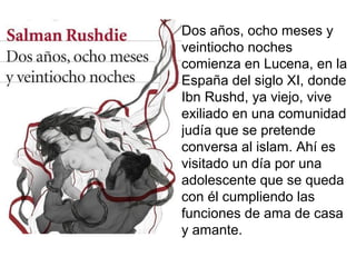 Dos años, ocho meses y
veintiocho noches
comienza en Lucena, en la
España del siglo XI, donde
Ibn Rushd, ya viejo, vive
exiliado en una comunidad
judía que se pretende
conversa al islam. Ahí es
visitado un día por una
adolescente que se queda
con él cumpliendo las
funciones de ama de casa
y amante.
 