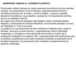 MAIMÓNIDES: EMERGE EL JUDAÍSMO FILOSÓFICO
El pensador sefardí subraya en varias ocasiones la existencia de dos grandes
campos de conocimiento: el de la filosofía, específicamente humano y
sometido al ejercicio de la razón, y el de la religión, superior a aquella,
basado en la profecía y cuyo objetivo consiste en “el conocimiento de Dios,
que es la verdadera ciencia”.
Su magna obra Guía de perplejos está dirigida a quien, teniendo espíritu
religioso y conociendo las ciencias filosóficas, se encuentra perplejo a la hora
de interpretar la Torá o Ley judía.
La profecía es una emanación de Dios mediante el intelecto activo sobre la
facultad racional en primer término, y seguidamente sobre la [facultad]
imaginativa, y constituye el más alto grado del hombre y el ápice de la
percepción asequible a su especie. Son necesaria estas tres condiciones para
la profecía: la perfección de la razón mediante el estudio, la perfección de la
facultad imaginativa y la percepción ética mediante el alejamiento de los
placeres corporales.
 