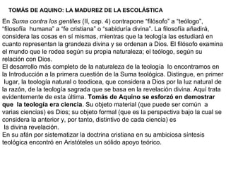 TOMÁS DE AQUINO: LA MADUREZ DE LA ESCOLÁSTICA
En Suma contra los gentiles (II, cap. 4) contrapone “filósofo” a “teólogo”,
“filosofía humana” a “fe cristiana” o “sabiduría divina”. La filosofía añadirá,
considera las cosas en sí mismas, mientras que la teología las estudiará en
cuanto representan la grandeza divina y se ordenan a Dios. El filósofo examina
el mundo que le rodea según su propia naturaleza; el teólogo, según su
relación con Dios.
El desarrollo más completo de la naturaleza de la teología lo encontramos en
la Introducción a la primera cuestión de la Suma teológica. Distingue, en primer
lugar, la teología natural o teodicea, que considera a Dios por la luz natural de
la razón, de la teología sagrada que se basa en la revelación divina. Aquí trata
evidentemente de esta última. Tomás de Aquino se esforzó en demostrar
que la teología era ciencia. Su objeto material (que puede ser común a
varias ciencias) es Dios; su objeto formal (que es la perspectiva bajo la cual se
considera la anterior y, por tanto, distintivo de cada ciencia) es
la divina revelación.
En su afán por sistematizar la doctrina cristiana en su ambiciosa síntesis
teológica encontró en Aristóteles un sólido apoyo teórico.
 