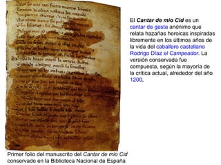 El Cantar de mio Cid es un
cantar de gesta anónimo que
relata hazañas heroicas inspiradas
libremente en los últimos años de
la vida del caballero castellano
Rodrigo Díaz el Campeador. La
versión conservada fue
compuesta, según la mayoría de
la crítica actual, alrededor del año
1200,
Primer folio del manuscrito del Cantar de mio Cid
conservado en la Biblioteca Nacional de España
 