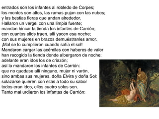 entrados son los infantes al robledo de Corpes;
los montes son altos, las ramas pujan con las nubes;
y las bestias fieras que andan alrededor.
Hallaron un vergel con una limpia fuente;
mandan hincar la tienda los infantes de Carrión;
con cuantos ellos traen, allí yacen esa noche;
con sus mujeres en brazos demuéstranles amor.
¡Mal se lo cumplieron cuando salía el sol!
Mandaron cargar las acémilas con haberes de valor
han recogido la tienda donde albergaron de noche;
adelante eran idos los de criazón;
así lo mandaron los infantes de Carrión:
que no quedase allí ninguno, mujer ni varón,
sino ambas sus mujeres, doña Elvira y doña Sol:
solazarse quieren con ellas a todo su sabor
todos eran idos, ellos cuatro solos son.
Tanto mal urdieron los infantes de Carrión:
 