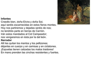 Infantes
Creedlo bien, doña Elvira y doña Sol,
aquí seréis escarnecidas en estos fieros montes.
Hoy nos partiremos y dejadas seréis de nos;
no tendréis parte en tierras de Carrión.
Irán estos mandados al Cid Campeador;
nos vengaremos en ésta por la del león.
Narrador
Allí les quitan los mantos y los pellizones;
déjanlas en cuerpo y en camisas y en ciclatones.
¡Espuelas tienen calzadas los malos traidores!
En mano prenden las cinchas resistentes y fuertes.
 