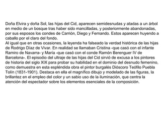 Doña Elvira y doña Sol, las hijas del Cid, aparecen semidesnudas y atadas a un árbol
en medio de un bosque tras haber sido mancilladas, y posteriormente abandonadas,
por sus esposos los condes de Carrión, Diego y Fernando. Estos aparecen huyendo a
caballo por el claro del fondo.
Al igual que en otras ocasiones, la leyenda ha falseado la verdad histórica de las hijas
de Rodrigo Díaz de Vivar. En realidad se llamaban Cristina -que casó con el infante
Ramiro de Navarra- y María -que casó con el conde Ramón Berenguer IV de
Barcelona-. El episodio del ultraje de las hijas del Cid sirvió de excusa a los pintores
de historia del siglo XIX para probar su habilidad en el dominio del desnudo femenino,
como demuestra en esta espléndida obra el pintor burgalés Dióscoro Teófilo Puebla
Tolín (1831-1901). Destaca en ella el magnífico dibujo y modelado de las figuras, la
brillantez en el empleo del color y un sabio uso de la iluminación, que centra la
atención del espectador sobre los elementos esenciales de la composición.
 